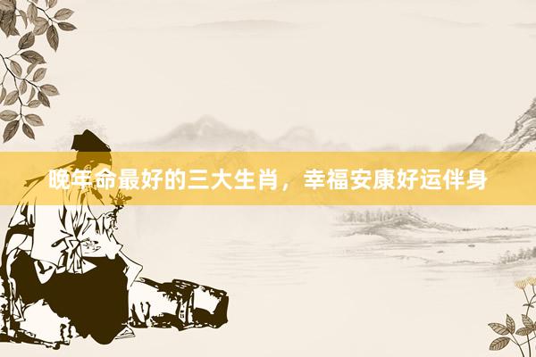 晚年命最好的三大生肖，幸福安康好运伴身
